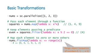 Basic Transformations
>nums = sc.parallelize([1, 2, 3])
# Pass each element through a function
>squares = nums.map(lambda x: x*x) // {1, 4, 9}
# Keep elements passing a predicate
>even = squares.filter(lambda x: x % 2 == 0) // {4}
# Map each element to zero or more others
>nums.flatMap(lambda x: => range(x))
> # => {0, 0, 1, 0, 1, 2}
Range object (sequence
of numbers 0, 1, …, x-1)
 