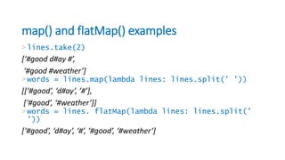 map() and flatMap() examples
>lines.take(2)
[‘#good d#ay #’,
‘#good #weather’]
>words = lines.map(lambda lines: lines.split(' '))
[[‘#good’, ‘d#ay’, ’#’],
[‘#good’, ‘#weather’]]
>words = lines. flatMap(lambda lines: lines.split('
'))
[‘#good’, ‘d#ay’, ‘#’, ‘#good’, ‘#weather’]
 