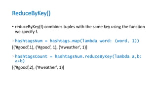 ReduceByKey()
• reduceByKey(f) combines tuples with the same key using the function
we specify f.
>hashtagsNum = hashtags.map(lambda word: (word, 1))
[(‘#good’,1), (‘#good’, 1), (‘#weather’, 1)]
>hashtagsCount = hashtagsNum.reduceByKey(lambda a,b:
a+b)
[(‘#good’,2), (‘#weather’, 1)]
 