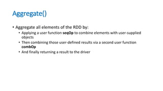 Aggregate()
• Aggregate all elements of the RDD by:
• Applying a user function seqOp to combine elements with user-supplied
objects
• Then combining those user-defined results via a second user function
combOp
• And finally returning a result to the driver
 