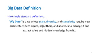 Big Data Definition
• No single standard definition…
“Big Data” is data whose scale, diversity, and complexity require new
architecture, techniques, algorithms, and analytics to manage it and
extract value and hidden knowledge from it…
6
 