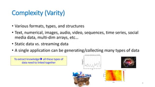 Complexity (Varity)
• Various formats, types, and structures
• Text, numerical, images, audio, video, sequences, time series, social
media data, multi-dim arrays, etc…
• Static data vs. streaming data
• A single application can be generating/collecting many types of data
8
To extract knowledge all these types of
data need to linked together
 