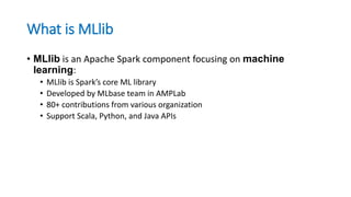 What is MLlib
• MLlib is an Apache Spark component focusing on machine
learning:
• MLlib is Spark’s core ML library
• Developed by MLbase team in AMPLab
• 80+ contributions from various organization
• Support Scala, Python, and Java APIs
 