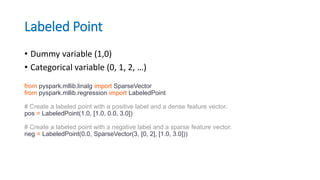 Labeled Point
• Dummy variable (1,0)
• Categorical variable (0, 1, 2, …)
from pyspark.mllib.linalg import SparseVector
from pyspark.mllib.regression import LabeledPoint
# Create a labeled point with a positive label and a dense feature vector.
pos = LabeledPoint(1.0, [1.0, 0.0, 3.0])
# Create a labeled point with a negative label and a sparse feature vector.
neg = LabeledPoint(0.0, SparseVector(3, [0, 2], [1.0, 3.0]))
 