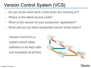 Introduction to DevOps
- Do you know what each of the team are working on?
- Where is the latest source code?
- What is the version of your production application?
- What will you do when production server broke down?
Version Control System (VCS)
Version Control is a
system which allow
software to be kept safe
and trackable at all time.
 