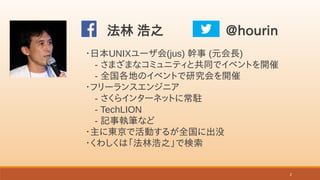 2
・日本UNIXユーザ会(jus) 幹事 (元会長)
　- さまざまなコミュニティと共同でイベントを開催
　- 全国各地のイベントで研究会を開催
・フリーランスエンジニア
　- さくらインターネットに常駐
　- TechLION
　- 記事執...