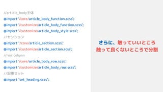 zw
さらに、触っていいところ 
触って良くないところで分割
//article_body全体
@import '/core/article_body_function.scss'; 
@import '/customize/article_body_function.scss'; 
@import '/customize/article_body_style.scss'; 
//セクション 
@import ‘/core/article_section.scss';
@import '/customize/article_section.scss';
//row,column
@import '/core/article_body_row.scss'; 
@import '/customize/article_body_row.scss'; 
//記事セット 
@import ‘set_heading.scss’;
 