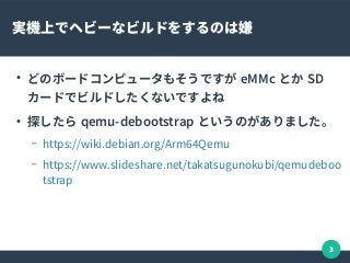 3
実機上でヘビーなビルドをするのは嫌
●
どのボードコンピュータもそうですが eMMc とか SD
カードでビルドしたくないですよね
●
探したら qemu-debootstrap というのがありました。
– https://wiki.debian.org/Arm64Qemu
– https://www.slideshare.net/takatsugunokubi/qemudeboo
tstrap
 