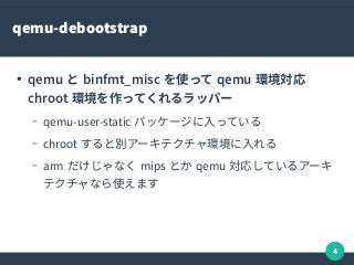 4
qemu-debootstrap
●
qemu と binfmt_misc を使って qemu 環境対応
chroot 環境を作ってくれるラッパー
– qemu-user-static パッケージに入っている
– chroot すると別アーキテクチャ環境に入れる
– arm だけじゃなく mips とか qemu 対応しているアーキ
テクチャなら使えます
 