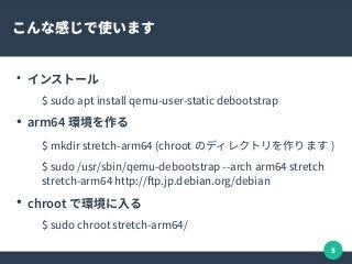 5
こんな感じで使います
●
インストール
$ sudo apt install qemu-user-static debootstrap
●
arm64 環境を作る
$ mkdir stretch-arm64 (chroot のディレクトリを作ります )
$ sudo /usr/sbin/qemu-debootstrap --arch arm64 stretch
stretch-arm64 http://fp.jp.debian.org/debian
●
chroot で環境に入る
$ sudo chroot stretch-arm64/
 