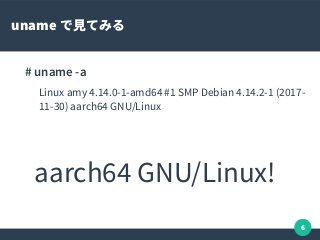 6
uname で見てみる
# uname -a
Linux amy 4.14.0-1-amd64 #1 SMP Debian 4.14.2-1 (2017-
11-30) aarch64 GNU/Linux
aarch64 GNU/Linux!
 