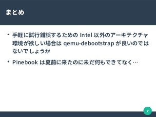 7
まとめ
●
手軽に試行錯誤するための Intel 以外のアーキテクチャ
環境が欲しい場合は qemu-debootstrap が良いのでは
ないでしょうか
●
Pinebook は夏前に来たのに未だ何もできてなく…
 