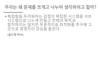 우리는 왜 문제를 쪼개고 나누어 생각하려고 할까?
§ 복잡함을 두려워하는 감정이 복잡한 시스템을 서브
시스템으로 나누게 만들고 전체의 목적과
합치하지는 않지만 부분적으로 최적화를 추구해 그
곳으로 경영자의 관심을 돌린다
(골드렛 박사)
 