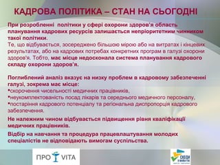 При розробленні політики у сфері охорони здоров’я область
планування кадрових ресурсів залишається непріоритетним чинником
такої політики.
Те, що відбувається, зосереджено більшою мірою або на витратах і кінцевих
результатах, або на кадрових потребах конкретних програм в галузі охорони
здоров'я. Тобто, має місце недосконала система планування кадрового
складу охорони здоров’я.
Поглиблений аналіз вказує на низку проблем в кадровому забезпеченні
галузі, зокрема має місце:
скорочення чисельності медичних працівників,
неукомплектованість посад лікарів та середнього медичного персоналу,
постаріння кадрового потенціалу та регіональна диспропорція кадрового
забезпечення.
Не належним чином відбувається підвищення рівня кваліфікації
медичних працівників.
Відбір на навчання та процедура працевлаштування молодих
спеціалістів не відповідають вимогам суспільства.
КАДРОВА ПОЛІТИКА – СТАН НА СЬОГОДНІ
 