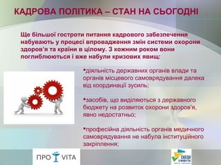 Ще більшої гостроти питання кадрового забезпечення
набувають у процесі впровадження змін системи охорони
здоров’я та країни в цілому. З кожним роком вони
поглиблюються і вже набули кризових явищ:
КАДРОВА ПОЛІТИКА – СТАН НА СЬОГОДНІ
діяльність державних органів влади та
органів місцевого самоврядування далека
від координації зусиль;
засобів, що виділяються з державного
бюджету на розвиток охорони здоров'я,
явно недостатньо;
професійна діяльність органів медичного
самоврядування не набула інституційного
закріплення;
 