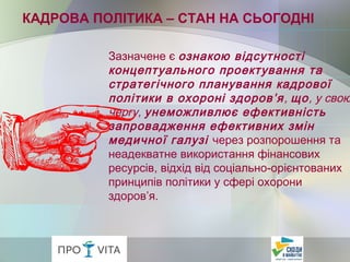 Зазначене є ознакою відсутності
концептуального проектування та
стратегічного планування кадрової
політики в охороні здоров’я, що, у свою
чергу, унеможливлює ефективність
запровадження ефективних змін
медичної галузі через розпорошення та
неадекватне використання фінансових
ресурсів, відхід від соціально-орієнтованих
принципів політики у сфері охорони
здоров’я.
КАДРОВА ПОЛІТИКА – СТАН НА СЬОГОДНІ
 