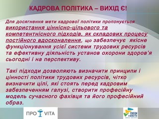 Для досягнення мети кадрової політики пропонується
використання ціннісно-цільового та
компетентнісного підходів, як складових процесу
постійного вдосконалення, що забезпечує якісне
функціонування усієї системи трудових ресурсів
та ефективну діяльність установ охорони здоров’я
сьогодні і на перспективу.
Такі підходи дозволяють визначити принципи і
цінності політики трудових ресурсів, чітко
визначити цілі, які стоять перед кадровим
забезпеченням галузі, створити професійну
модель сучасного фахівця та його професійний
образ.
КАДРОВА ПОЛІТИКА – ВИХІД Є!
 