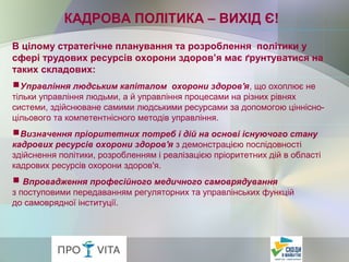 В цілому стратегічне планування та розроблення політики у
сфері трудових ресурсів охорони здоров’я має ґрунтуватися на
таких складових:
Управління людським капіталом охорони здоров'я, що охоплює не
тільки управління людьми, а й управління процесами на різних рівнях
системи, здійснюване самими людськими ресурсами за допомогою ціннісно-
цільового та компетентнісного методів управління.
Визначення пріоритетних потреб і дій на основі існуючого стану
кадрових ресурсів охорони здоров'я з демонстрацією послідовності
здійснення політики, розробленням і реалізацією пріоритетних дій в області
кадрових ресурсів охорони здоров'я.
Впровадження професійного медичного самоврядування
з поступовими передаванням регуляторних та управлінських функцій
до самоврядної інституції.
КАДРОВА ПОЛІТИКА – ВИХІД Є!
 