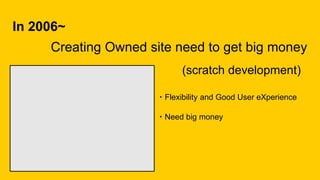 In 2006~
Creating Owned site need to get big money
・Flexibility and Good User eXperience
(scratch development)
・Need big money
 