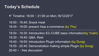 ✨ Timeline: 18:00 ~ 21:00 on Mon,18/12/2017
18:00 - 18:45: Snack meal
18:45 - 19:00: present Asia e-commerce (by Thu)
-------------------------------------------------------------------------------------------------------------------------------------------------------------------------
19:00 - 19:30: Introduction EC-CUBE basic information(by Yoshi)
19:30 - 19:40: Q&A, Rest
19:40 - 19:55: Introduction Plugin information (by Dung)
19:55 - 20:40: Demonstration making simple Plugin (by Dung)
20:40 ~ : free discussion
Today’s Schedule
 