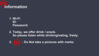 Information
1. Wi-Fi
ID:
Password:
2. Today, we offer drink / snack.
So please listen while drinking/eating, freely.
3. : Do Not take a pictures with marks
 