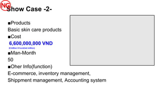 ■Products
Basic skin care products
■Cost
6,600,000,000 VND
(6 billion 6 hundred million)
■Man-Month
50
■Oher Info(function)
E-commerce, inventory management,
Shippment management, Accounting system
Show Case -2-
 