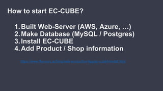 How to start EC-CUBE?
1.Built Web-Server (AWS, Azure, …)
2.Make Database (MySQL / Postgres)
3.Install EC-CUBE
4.Add Product / Shop information
https://www.flavours.ac/blog/web-production-tips/ec-cube3-install.html
 