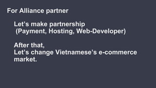 Let’s make partnership
(Payment, Hosting, Web-Developer)
After that,
Let’s change Vietnamese’s e-commerce
market.
For Alliance partner
 