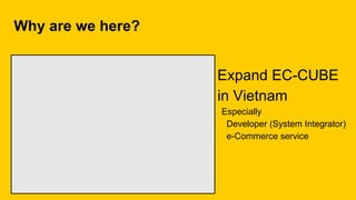 Why are we here?
Especially
Developer (System Integrator)
e-Commerce service
Expand EC-CUBE
in Vietnam
 