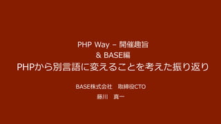 PHP Way – 開催趣旨
& BASE編
PHPから別言語に変えることを考えた振り返り
BASE株式会社 取締役CTO
藤川 真一
 