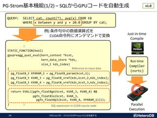 PG-Strom基本機能(1/2) – SQLからGPUコードを自動生成
HBStudy#80 - GPUとSSDがPostgreSQLを加速する14
QUERY: SELECT cat, count(*), avg(x) FROM t0
WHERE x between y and y + 20.0 GROUP BY cat;
:
STATIC_FUNCTION(bool)
gpupreagg_qual_eval(kern_context *kcxt,
kern_data_store *kds,
size_t kds_index)
{
pg_float8_t KPARAM_1 = pg_float8_param(kcxt,1);
pg_float8_t KVAR_3 = pg_float8_vref(kds,kcxt,2,kds_index);
pg_float8_t KVAR_4 = pg_float8_vref(kds,kcxt,3,kds_index);
return EVAL((pgfn_float8ge(kcxt, KVAR_3, KVAR_4) &&
pgfn_float8le(kcxt, KVAR_3,
pgfn_float8pl(kcxt, KVAR_4, KPARAM_1))));
} :
例) 条件句中の数値演算式を
CUDA命令列にオンデマンドで変換
Reference to input data
SQL expression in CUDA source code
Run-time
Compiler
(nvrtc)
Just-in-time
Compile
Parallel
Execution
v1.0
 