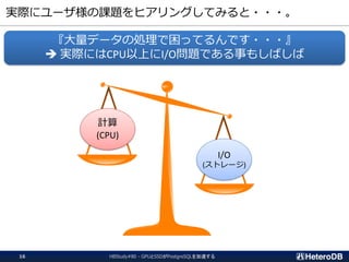 実際にユーザ様の課題をヒアリングしてみると・・・。
I/O
(ストレージ)
計算
(CPU)
『大量データの処理で困ってるんです・・・』
 実際にはCPU以上にI/O問題である事もしばしば
HBStudy#80 - GPUとSSDがPostgreSQLを加速する16
 