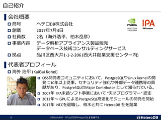 自己紹介
HBStudy#80 - GPUとSSDがPostgreSQLを加速する2
▌会社概要
 商号 ヘテロDB株式会社
 創業 2017年7月4日
 社員数 2名（海外浩平、柏木岳彦）
 事業内容 データ解析アプライアンス製品販売
データベース技術コンサルティングサービス
 拠点 品川区西大井1-1-2-206 (西大井創業支援センター内)
▌代表者プロフィール
 海外 浩平 (KaiGai Kohei)
 OSS開発者コミュニティにおいて、PostgreSQLやLinux kernelの開
発に10年以上従事。セキュリティ強化や外部データ連携等の貢
献があり、PostgreSQLのMajor Contributor として知られている。
 2007年 IPA未踏ソフト事業において “天才プログラマー” 認定
 2012年～ GPUによるPostgreSQL高速化モジュールの開発を開始
 2017年 NECを退職し、柏木と共に HeteroDB 社を創業
 