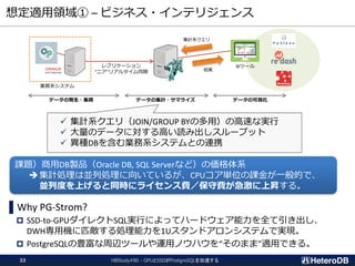 想定適用領域① – ビジネス・インテリジェンス
HBStudy#80 - GPUとSSDがPostgreSQLを加速する33
▌Why PG-Strom?
 SSD-to-GPUダイレクトSQL実行によってハードウェア能力を全て引き出し、
DWH専用機に匹敵する処理能力を1Uスタンドアロンシステムで実現。
 PostgreSQLの豊富な周辺ツールや運用ノウハウを“そのまま”適用できる。
レプリケーション
“ニア”リアルタイム同期
BIツール
業務系システム
集計系クエリ
結果
データの発生・集積 データの集計・サマライズ データの可視化
✓ 集計系クエリ（JOIN/GROUP BYの多用）の高速な実行
✓ 大量のデータに対する高い読み出しスループット
✓ 異種DBを含む業務系システムとの連携
課題）商用DB製品（Oracle DB, SQL Serverなど）の価格体系
集計処理は並列処理に向いているが、CPUコア単位の課金が一般的で、
並列度を上げると同時にライセンス費／保守費が急激に上昇する。
 
