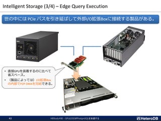 Intelligent Storage (3/4) – Edge Query Execution
HBStudy#80 - GPUとSSDがPostgreSQLを加速する42
世の中には PCIe バスを引き延ばして外部I/O拡張Boxに接続する製品がある。
• 直接GPUを装着するのに比べて
省スペース。
• （製品によっては）I/O拡張Box
の内部でP2P DMAを完結できる。
 