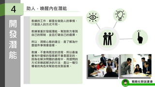 助人，喚醒內在潛能
教練的工作，都是在做助人的事情。
只是助人的方式不同。
教練著重於發掘潛能。幫助對方看到
自己的限制，並且打破自己的選擇。
所以，洞察心態的建立，是了解為什
麼這件事情會這樣。
教練，不會有既定的流程，所以最後
會有什麼樣的發展都不會是固定的。
因為在解決問題的過程中，用提問的
方式來喚起解決的方法，是以一種引
導者的角色來幫助他找到答案。
4
開
發
潛
能
戰略社群說書會
 