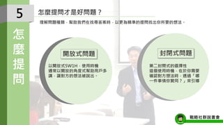 怎麼提問才是好問題？
5
怎
麼
提
問
以開放式5W1H，使用時機
通常以開放的角度式幫助用戶多
講，讓對方的想法被說出。
第二封閉式的選擇性
這個使用時機，在於你需要
確認對方想法時，透過「哪
一件事情你贊同？」來引導
開放式問題 封閉式問題
理解問題種類，幫助我們在找尋答案時，以更為精準的提問找出你所要的想法。
戰略社群說書會
 