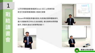 1
戰
略
讀
書
會
12月份戰略讀書會邀請Steven 莊仁山教練來談
新世代教練領導溝通術-教練式領導
Steven用很輕鬆易懂的語言,和現場的實際體驗操作,
讓大家體會到日常在交流的過程, 看似簡單的問問題
動作, 其實充滿技巧與學問的哦!!!
戰略社群說書會
 
