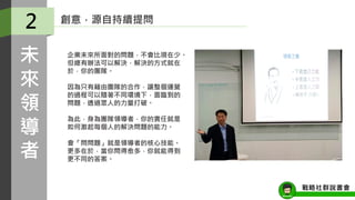 創意，源自持續提問
企業未來所面對的問題，不會比現在少。
但總有辦法可以解決，解決的方式就在
於，你的團隊。
因為只有藉由團隊的合作，讓整個運營
的過程可以隨著不同環境下，面臨到的
問題，透過眾人的力量打破。
為此，身為團隊領導者，你的責任就是
如何激起每個人的解決問題的能力。
會「問問題」就是領導者的核心技能。
更多在於，當你問得愈多，你就能得到
更不同的答案。
2
未
來
領
導
者
戰略社群說書會
 