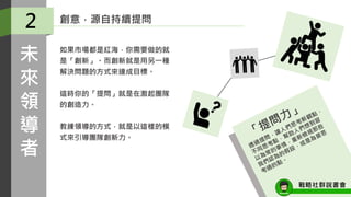 如果市場都是紅海，你需要做的就
是「創新」。而創新就是用另一種
解決問題的方式來達成目標。
這時你的「提問」就是在激起團隊
的創造力。
教練領導的方式，就是以這樣的模
式來引導團隊創新力。
2
未
來
領
導
者
創意，源自持續提問
戰略社群說書會
 