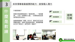 未來領導者最重要的能力：啟發個人潛力
什麼是教練？
教練本身是要幫助對方「釐清目標」，「檢視資
源」，以及「找尋解決之道」。你要陪著他走到
我們要去的目的地。
這個過程透過「提問」的方式，幫助它自己去找
問題的解答，教練不會直接給答案，是透過問題
的方來了解自己。我們如同一面鏡子。
3
什
麼
是
教
練
戰略社群說書會
釐清目標
檢視資源
找尋解決
提問
引導
 