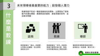 未來領導者最重要的能力：啟發個人潛力
教練和客戶形成一種啟發創造性的關係，主要是為了提高
客戶的潛在價值，透過對話的過程，激發深層的思考，並
且解決問題。
導師是某項專業領域的專家，
能夠給出一些指導，解決方向。
諮商著重在「過去」的經歷，
以同理心的觀點，找出原因
協助走出來。
教練著重在「未來」的啟發，
教練只會問你為什麼。幫助
你很快釐清彼此之間的差異。
3
什
麼
是
教
練
導師諮商 教練
戰略社群說書會
 