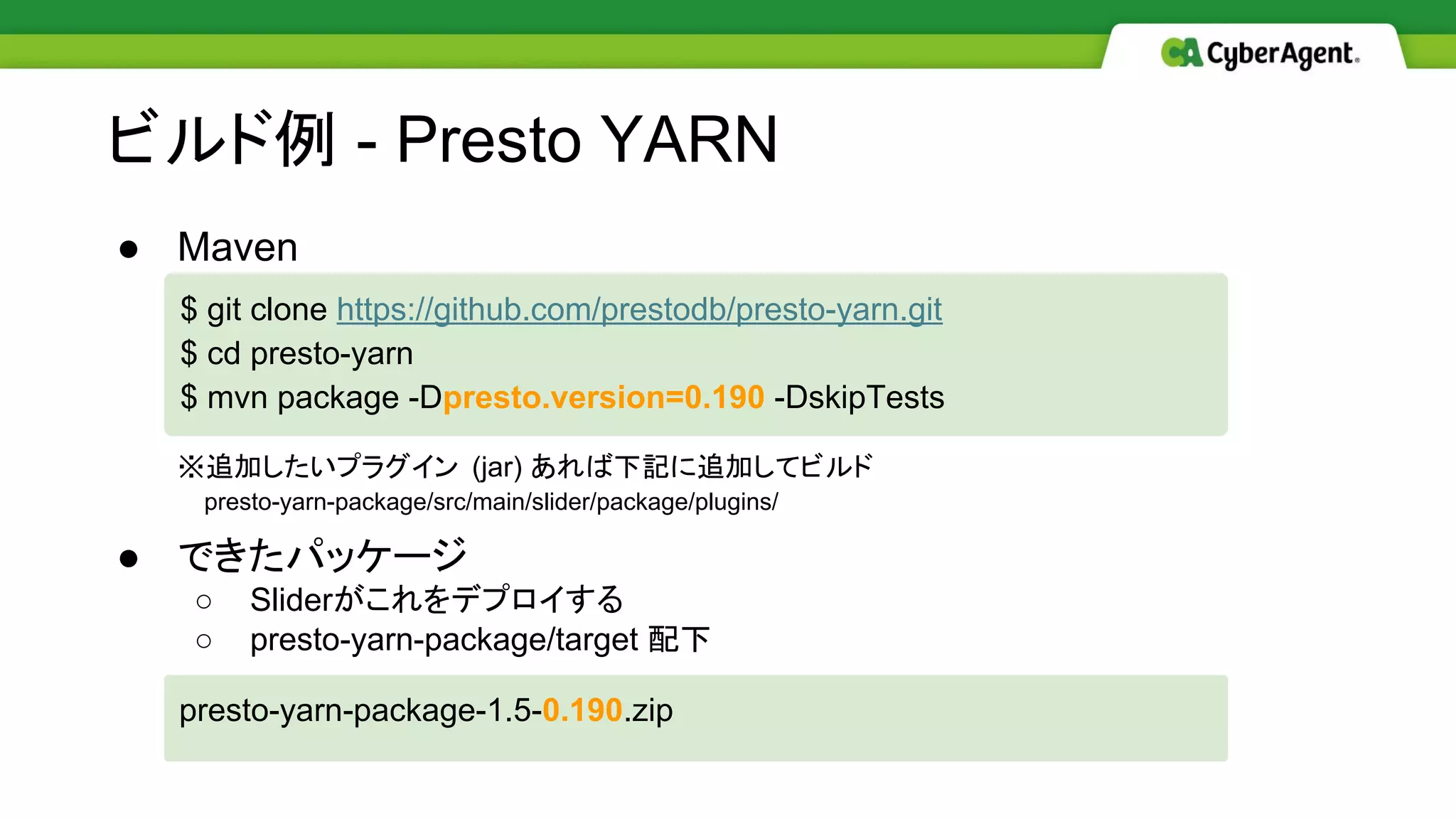 ビルド例 - Presto YARN
● Maven
※追加したいプラグイン (jar) あれば下記に追加してビルド
　 presto-yarn-package/src/main/slider/package/plugins/
● できたパッケージ
○ Sliderがこれをデプロイする
○ presto-yarn-package/target 配下
$ git clone https://github.com/prestodb/presto-yarn.git
$ cd presto-yarn
$ mvn package -Dpresto.version=0.190 -DskipTests
presto-yarn-package-1.5-0.190.zip
 
