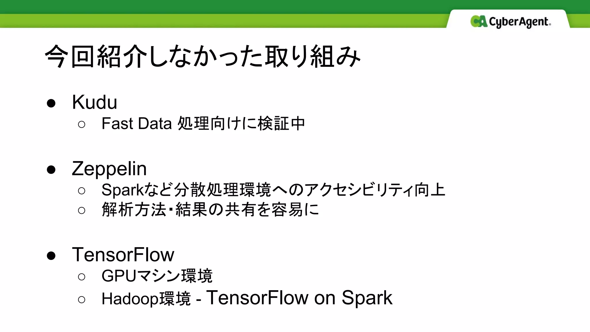 今回紹介しなかった取り組み
● Kudu
○ Fast Data 処理向けに検証中
● Zeppelin
○ Sparkなど分散処理環境へのアクセシビリティ向上
○ 解析方法・結果の共有を容易に
● TensorFlow
○ GPUマシン環境
○ Hadoop環境 - TensorFlow on Spark
 