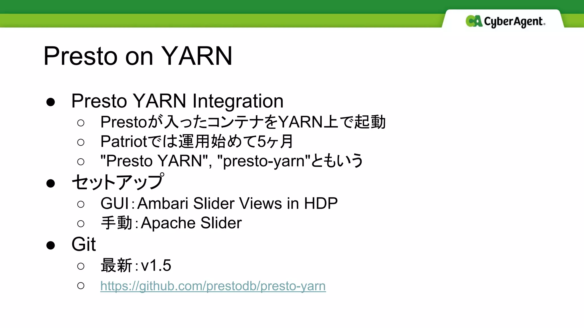 ● Presto YARN Integration
○ Prestoが入ったコンテナをYARN上で起動
○ Patriotでは運用始めて5ヶ月
○ "Presto YARN", "presto-yarn"ともいう
● セットアップ
○ GUI：Ambari Slider Views in HDP
○ 手動：Apache Slider
● Git
○ 最新：v1.5
○ https://github.com/prestodb/presto-yarn
Presto on YARN
 