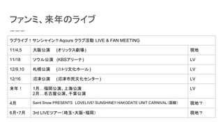 եߡΥ饤
֥饤֣󥷥㥤 !! Aqours ֻ LIVE & FAN MEETING
11/4,5 湫ݡ(å) F
11/18 빫ݡ(KBS`) LV
12/9,10 Ϲݡ(˥ȥĻ۩`) LV
12/16 ӽݡ(ӽĻ󥿩` ) LV
꣡ 1¡ݡϺ
2¡ݹݡǧ~
LV
4 Saint Snow PRESENTSLOVELIVE! SUNSHINE!! HAKODATE UNIT CARNIVAL^ Fأ
6?7 3rd LIVEĥ`?? Fأ
 