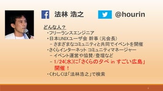 2
どんな人？
・フリーランスエンジニア
・日本UNIXユーザ会 幹事 (元会長)
- さまざまなコミュニティと共同でイベントを開催
・さくらインターネット コミュニティマネージャー
- イベント運営や協賛/登壇など
- 1/24(水)に「さくらの夕べ in すごい広島」
開催！
・くわしくは「法林浩之」で検索
写真
@hourin法林 浩之
 