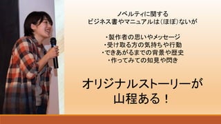 ノベルティに関する
ビジネス書やマニュアルは（ほぼ）ないが
・製作者の思いやメッセージ
・受け取る方の気持ちや行動
・できあがるまでの背景や歴史
・作ってみての知見や閃き
オリジナルストーリーが
山程ある！
 