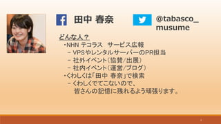 3
どんな人？
・NHN テコラス サービス広報
- VPSやレンタルサーバーのPR担当
- 社外イベント（協賛/出展）
- 社内イベント（運営/ブログ）
・くわしくは「田中 春奈」で検索
- くわしくでてこないので、
皆さんの記憶に残れるよう頑張ります。
写真
@tabasco_
musume
田中 春奈
 