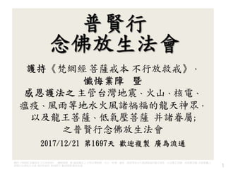 護持《梵網經 菩薩戒本 不行放救戒》，懺悔業障 暨 感恩護法之 主管台灣地震、火山、核電、瘟疫、風雨等地水火風諸禍福的龍天神眾，以及龍王菩薩、低氣壓菩薩 并諸眷屬;之
普賢行念佛放生法會 2017/12/21 第1697天 歡迎複製 廣為流通 1
 